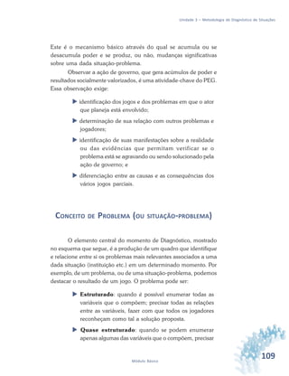 109Módulo Básico
Unidade 3 – Metodologia de Diagnóstico de Situações
Este é o mecanismo básico através do qual se acumula ou se
desacumula poder e se produz, ou não, mudanças significativas
sobre uma dada situação-problema.
Observar a ação de governo, que gera acúmulos de poder e
resultados socialmente valorizados, é uma atividade-chave do PEG.
Essa observação exige:
 identificação dos jogos e dos problemas em que o ator
que planeja está envolvido;
 determinação de sua relação com outros problemas e
jogadores;
 identificação de suas manifestações sobre a realidade
ou das evidências que permitam verificar se o
problema está se agravando ou sendo solucionado pela
ação de governo; e
 diferenciação entre as causas e as consequências dos
vários jogos parciais.
CONCEITO DE PROBLEMA (OU SITUAÇÃO-PROBLEMA)
O elemento central do momento de Diagnóstico, mostrado
no esquema que segue, é a produção de um quadro que identifique
e relacione entre si os problemas mais relevantes associados a uma
dada situação (instituição etc.) em um determinado momento. Por
exemplo, de um problema, ou de uma situação-problema, podemos
destacar o resultado de um jogo. O problema pode ser:
 Estruturado: quando é possível enumerar todas as
variáveis que o compõem; precisar todas as relações
entre as variáveis, fazer com que todos os jogadores
reconheçam como tal a solução proposta.
 Quase estruturado: quando se podem enumerar
apenas algumas das variáveis que o compõem, precisar
 
