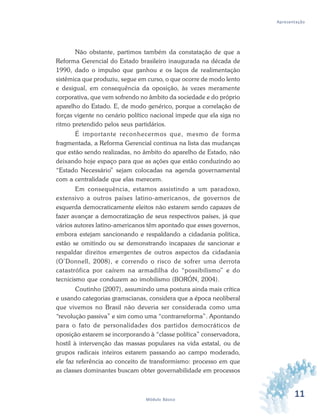 11Módulo Básico
Apresentação
Não obstante, partimos também da constatação de que a
Reforma Gerencial do Estado brasileiro inaugurada na década de
1990, dado o impulso que ganhou e os laços de realimentação
sistêmica que produziu, segue em curso, o que ocorre de modo lento
e desigual, em consequência da oposição, às vezes meramente
corporativa, que vem sofrendo no âmbito da sociedade e do próprio
aparelho do Estado. E, de modo genérico, porque a correlação de
forças vigente no cenário político nacional impede que ela siga no
ritmo pretendido pelos seus partidários.
É importante reconhecermos que, mesmo de forma
fragmentada, a Reforma Gerencial continua na lista das mudanças
que estão sendo realizadas, no âmbito do aparelho de Estado, não
deixando hoje espaço para que as ações que estão conduzindo ao
“Estado Necessário” sejam colocadas na agenda governamental
com a centralidade que elas merecem.
Em consequência, estamos assistindo a um paradoxo,
extensivo a outros países latino-americanos, de governos de
esquerda democraticamente eleitos não estarem sendo capazes de
fazer avançar a democratização de seus respectivos países, já que
vários autores latino-americanos têm apontado que esses governos,
embora estejam sancionando e respaldando a cidadania política,
estão se omitindo ou se demonstrando incapazes de sancionar e
respaldar direitos emergentes de outros aspectos da cidadania
(O’Donnell, 2008), e correndo o risco de sofrer uma derrota
catastrófica por caírem na armadilha do “possibilismo” e do
tecnicismo que conduzem ao imobilismo (BORÓN, 2004).
Coutinho (2007), assumindo uma postura ainda mais crítica
e usando categorias gramscianas, considera que a época neoliberal
que vivemos no Brasil não deveria ser considerada como uma
“revolução passiva” e sim como uma “contrarreforma”. Apontando
para o fato de personalidades dos partidos democráticos de
oposição estarem se incorporando à “classe política” conservadora,
hostil à intervenção das massas populares na vida estatal, ou de
grupos radicais inteiros estarem passando ao campo moderado,
ele faz referência ao conceito de transformismo: processo em que
as classes dominantes buscam obter governabilidade em processos
 