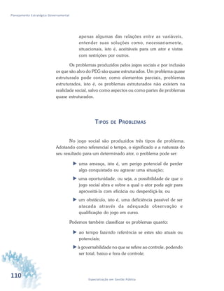 110 Especialização em Gestão Pública
Planejamento Estratégico Governamental
apenas algumas das relações entre as variáveis,
entender suas soluções como, necessariamente,
situacionais, isto é, aceitáveis para um ator e vistas
com restrições por outros.
Os problemas produzidos pelos jogos sociais e por inclusão
os que são alvo do PEG são quase estruturados. Um problema quase
estruturado pode conter, como elementos parciais, problemas
estruturados, isto é, os problemas estruturados não existem na
realidade social, salvo como aspectos ou como partes de problemas
quase estruturados.
TIPOS DE PROBLEMAS
No jogo social são produzidos três tipos de problema.
Adotando como referencial o tempo, o significado e a natureza do
seu resultado para um determinado ator, o problema pode ser:
 uma ameaça, isto é, um perigo potencial de perder
algo conquistado ou agravar uma situação;
 uma oportunidade, ou seja, a possibilidade de que o
jogo social abra e sobre a qual o ator pode agir para
aproveitá-la com eficácia ou desperdiçá-la; ou
 um obstáculo, isto é, uma deficiência passível de ser
atacada através da adequada observação e
qualificação do jogo em curso.
Podemos também classificar os problemas quanto:
 ao tempo fazendo referência se estes são atuais ou
potenciais;
 à governabilidade no que se refere ao controle, podendo
ser total, baixo e fora de controle;
 