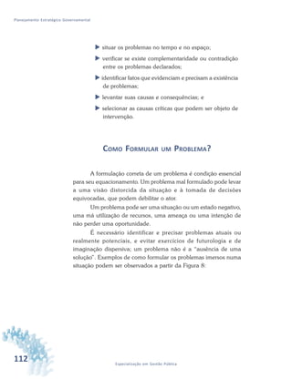 112 Especialização em Gestão Pública
Planejamento Estratégico Governamental
 situar os problemas no tempo e no espaço;
 verificar se existe complementaridade ou contradição
entre os problemas declarados;
 identificar fatos que evidenciam e precisam a existência
de problemas;
 levantar suas causas e consequências; e
 selecionar as causas críticas que podem ser objeto de
intervenção.
COMO FORMULAR UM PROBLEMA?
A formulação correta de um problema é condição essencial
para seu equacionamento. Um problema mal formulado pode levar
a uma visão distorcida da situação e à tomada de decisões
equivocadas, que podem debilitar o ator.
Um problema pode ser uma situação ou um estado negativo,
uma má utilização de recursos, uma ameaça ou uma intenção de
não perder uma oportunidade.
É necessário identificar e precisar problemas atuais ou
realmente potenciais, e evitar exercícios de futurologia e de
imaginação dispersiva; um problema não é a “ausência de uma
solução”. Exemplos de como formular os problemas imersos numa
situação podem ser observados a partir da Figura 8:
 