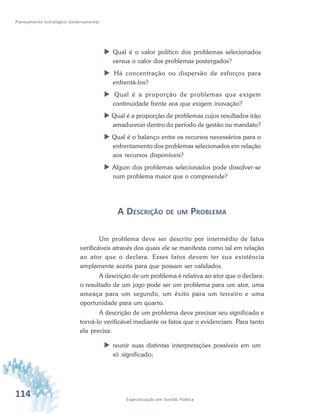 114 Especialização em Gestão Pública
Planejamento Estratégico Governamental
 Qual é o valor político dos problemas selecionados
versus o valor dos problemas postergados?
 Há concentração ou dispersão de esforços para
enfrentá-los?
 Qual é a proporção de problemas que exigem
continuidade frente aos que exigem inovação?
 Qual é a proporção de problemas cujos resultados irão
amadurecer dentro do período de gestão ou mandato?
 Qual é o balanço entre os recursos necessários para o
enfrentamento dos problemas selecionados em relação
aos recursos disponíveis?
 Algum dos problemas selecionados pode dissolver-se
num problema maior que o compreende?
A DESCRIÇÃO DE UM PROBLEMA
Um problema deve ser descrito por intermédio de fatos
verificáveis através dos quais ele se manifesta como tal em relação
ao ator que o declara. Esses fatos devem ter sua existência
amplamente aceita para que possam ser validados.
A descrição de um problema é relativa ao ator que o declara:
o resultado de um jogo pode ser um problema para um ator, uma
ameaça para um segundo, um êxito para um terceiro e uma
oportunidade para um quarto.
A descrição de um problema deve precisar seu significado e
torná-lo verificável mediante os fatos que o evidenciam. Para tanto
ela precisa:
 reunir suas distintas interpretações possíveis em um
só significado;
 