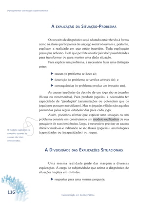 116 Especialização em Gestão Pública
Planejamento Estratégico Governamental
A EXPLICAÇÃO DA SITUAÇÃO-PROBLEMA
O conceito de diagnóstico aqui adotado está referido à forma
como os atores participantes de um jogo social observam e, portanto,
explicam a realidade em que estão inseridos. Toda explicação
pressupõe reflexão. É ela que permite ao ator perceber possibilidades
para transformar ou para manter uma dada situação.
Para explicar um problema, é necessário fazer uma distinção
entre:
 causas (o problema se deve a);
 descrição (o problema se verifica através de); e
 consequências (o problema produz um impacto em).
As causas imediatas da decisão de um jogo são as jogadas
(fluxos ou movimentos). Para produzir jogadas, é necessário ter
capacidade de “produção” (acumulações ou potenciais que os
jogadores possuem ou utilizam). Mas as jogadas válidas são aquelas
permitidas pelas regras estabelecidas para cada jogo.
Assim, podemos afirmar que explicar uma situação ou um
problema consiste em construirmos um modelo explicativo de sua
geração e de suas tendências. Logo, é necessário precisar as causas
diferenciando-as e indicando se são fluxos (jogadas), acumulações
(capacidades ou incapacidades) ou regras.
A DIVERSIDADE DAS EXPLICAÇÕES SITUACIONAIS
Uma mesma realidade pode dar margem a diversas
explicações. A carga de subjetividade que anima o diagnóstico de
situações implica em distintas:
 respostas para uma mesma pergunta;
vO modelo explicativo se
completa quando as
causas são inter-
relacionadas.
 