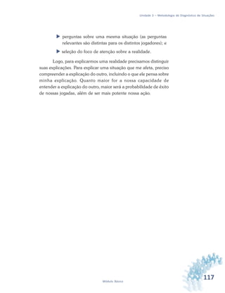 117Módulo Básico
Unidade 3 – Metodologia de Diagnóstico de Situações
 perguntas sobre uma mesma situação (as perguntas
relevantes são distintas para os distintos jogadores); e
 seleção do foco de atenção sobre a realidade.
Logo, para explicarmos uma realidade precisamos distinguir
suas explicações. Para explicar uma situação que me afeta, preciso
compreender a explicação do outro, incluindo o que ele pensa sobre
minha explicação. Quanto maior for a nossa capacidade de
entender a explicação do outro, maior será a probabilidade de êxito
de nossas jogadas, além de ser mais potente nossa ação.
 