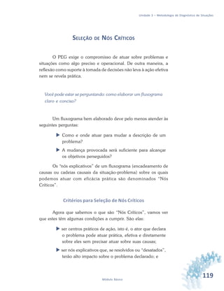 119Módulo Básico
Unidade 3 – Metodologia de Diagnóstico de Situações
SELEÇÃO DE NÓS CRÍTICOS
O PEG exige o compromisso de atuar sobre problemas e
situações como algo preciso e operacional. De outra maneira, a
reflexão como suporte à tomada de decisões não leva à ação efetiva
nem se revela prática.
Você pode estar se perguntando: como elaborar um fluxograma
claro e conciso?
Um fluxograma bem elaborado deve pelo menos atender às
seguintes perguntas:
 Como e onde atuar para mudar a descrição de um
problema?
 A mudança provocada será suficiente para alcançar
os objetivos perseguidos?
Os “nós explicativos” de um fluxograma (encadeamento de
causas ou cadeias causais da situação-problema) sobre os quais
podemos atuar com eficácia prática são denominados “Nós
Críticos”.
Critérios para Seleção de Nós Críticos
Agora que sabemos o que são “Nós Críticos”, vamos ver
que estes têm algumas condições a cumprir. São elas:
 ser centros práticos de ação, isto é, o ator que declara
o problema pode atuar prática, efetiva e diretamente
sobre eles sem precisar atuar sobre suas causas;
 ser nós explicativos que, se resolvidos ou “desatados”,
terão alto impacto sobre o problema declarado; e
 