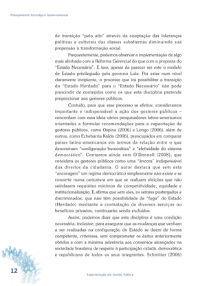 12 Especialização em Gestão Pública
Planejamento Estratégico Governamental
de transição “pelo alto” através da cooptação das lideranças
políticas e culturais das classes subalternas diminuindo sua
propensão à transformação social.
Frequentemente, podemos observar a implementação de algo
mais alinhado com a Reforma Gerencial do que com a proposta do
“Estado Necessário”. E isso, apesar de parecer ser este o modelo
de Estado privilegiado pelo governo Lula. Por estar num nível
claramente incipiente, o processo que irá possibilitar a transição
do “Estado Herdado” para o “Estado Necessário” não pode
prescindir de conteúdos como os que esta disciplina pretende
proporcionar aos gestores públicos.
Contudo, para que esse processo se efetive, consideramos
importante e indispensável a ação dos gestores públicos –
concordam com essa ideia vários pesquisadores latino-americanos
orientados a formular recomendações para a capacitação de
gestores públicos, como Ospina (2006) e Longo (2006), além de
outros, como Echebarría Koldo (2006), preocupados em comparar
países latino-americanos em termos da relação entre o que
denominam “configuração burocrática” e “efetividade do sistema
democrático”. Contamos ainda com O’Donnell (2008), que
considera os gestores públicos como uma “âncora” indispensável
dos direitos da cidadania. O autor destaca que sem esta
“ancoragem” um regime democrático simplesmente não existe e se
converte numa caricatura em que se realizam eleições que não
satisfazem requisitos mínimos de competitividade, equidade e
institucionalização. E afirma que sem eles, os setores postergados e
discriminados, que não têm possibilidade de “fugir” do Estado
(Herdado) mediante a contratação de diversos serviços ou
benefícios privados, continuarão sendo excluídos.
Assim, podemos dizer que esta disciplina é uma condição
necessária, inclusive, para assegurar que as mudanças que venham
a ser realizadas na configuração do Estado se deem de forma
competente, criteriosa, sem comprometer os êxitos anteriormente
obtidos e com a máxima aderência aos consensos alcançados na
sociedade brasileira de respeito à participação cidadã, democrática
e republicana de todos os seus integrantes. Schmitter (2006)
 