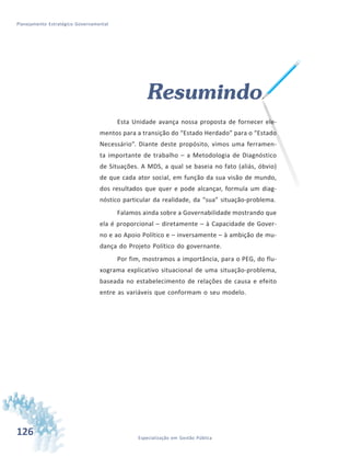 126 Especialização em Gestão Pública
Planejamento Estratégico Governamental
Resumindo
Esta Unidade avança nossa proposta de fornecer ele-
mentos para a transição do “Estado Herdado” para o “Estado
Necessário”. Diante deste propósito, vimos uma ferramen-
ta importante de trabalho – a Metodologia de Diagnóstico
de Situações. A MDS, a qual se baseia no fato (aliás, óbvio)
de que cada ator social, em função da sua visão de mundo,
dos resultados que quer e pode alcançar, formula um diag-
nóstico particular da realidade, da “sua” situação-problema.
Falamos ainda sobre a Governabilidade mostrando que
ela é proporcional – diretamente – à Capacidade de Gover-
no e ao Apoio Político e – inversamente – à ambição de mu-
dança do Projeto Político do governante.
Por fim, mostramos a importância, para o PEG, do flu-
xograma explicativo situacional de uma situação-problema,
baseada no estabelecimento de relações de causa e efeito
entre as variáveis que conformam o seu modelo.
 
