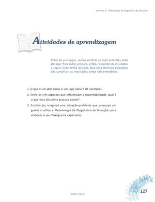 127Módulo Básico
Unidade 3 – Metodologia de Diagnóstico de Situações
Atividades de aprendizagem
Antes de prosseguir, vamos verificar se você entendeu tudo
até aqui! Para saber, procure, então, responder às atividades
a seguir. Caso tenha dúvidas, faça uma releitura cuidadosa
dos conceitos ou resultados ainda não entendidos.
1. O que é um ator social e um jogo social? Dê exemplos.
2. Entre os três aspectos que influenciam a Governabilidade, qual é
o que esta disciplina procura apoiar?
3. Escolha (ou imagine) uma situação-problema que preocupa um
gestor e utilize a Metodologia de Diagnóstico de Situações para
elaborar o seu fluxograma explicativo.
 