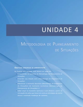 UNIDADE 4
OBJETIVOS ESPECÍFICOS DE APRENDIZAGEM
Ao finalizar esta Unidade, você deverá ser capaz de:
 Compreender os conceitos da Metodologia de Planejamento de
Situações;
 Entender sua relação com a Metodologia de Diagnóstico de
Situações;
 Diferenciar o momento descritivo (Metodologia de Diagnóstico
de Situações) do momento normativo (Metodologia de
Planejamento de Situações); e
 Saber atuar no momento oportuno e com eficácia a partir da
concepção de ações que levem em conta as estratégias de outros
atores e eventuais mudanças de contexto.
METODOLOGIA DE PLANEJAMENTO
DE SITUAÇÕES
 