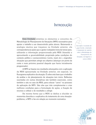 131Módulo Básico
Unidade 4 – Metodologia de Planejamento de Situações
INTRODUÇÃO
Esta Unidade sintetiza os elementos e conceitos da
Metodologia de Planejamento de Situações (MPS) necessários para
apoiar o trabalho a ser desenvolvido pelos alunos. Retomando a
analogia náutica que traçamos na Unidade anterior, ela
corresponderia às ações que o gestor (velejador) teria de tomar para,
utilizando a informação proporcionada pela MDS (bússola) e
aproveitando a governabilidade propiciada pelas condições do
contexto político e socioeconômico (vento, maré etc.), engendrar
situações que permitam atingir seu objetivo (alcançar um ponto da
costa o mais próximo possível daquele que havia inicialmente
programado).
A MPS se baseia nos resultados alcançados com a aplicação
da MDS apresentada na Unidade anterior, em especial, no
fluxograma explicativo da situação. É sobre esta base que o trabalho
de análise e de planejamento de situações tem início. Reflexões
suscitadas em outras disciplinas são também essenciais, como
também o são no caso da MDS, para colocar “carne” no processo
de aplicação da MPS. São elas que irão complementar e criar
melhores condições para a formulação de ações, a fixação de
recursos a utilizar e de resultados a atingir.
Da mesma forma que a MDS se dedica a elucidar os
momentos descritivo e explicativo do tratamento de uma situação-
problema, a MPS o faz em relação ao momento normativo.
vEste texto é resultado de
uma revisão, ampliação
e adaptação do capítulo
sobre a Metodologia de
Planejamento de
Situações, de Dagnino e
outros (2002).
 