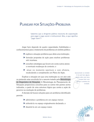 135Módulo Básico
Unidade 4 – Metodologia de Planejamento de Situações
PLANEJAR POR SITUAÇÕES-PROBLEMA
Sabemos que o dirigente público necessita de capacitação
para jogar o jogo social e institucional. Mas, o que significa
“jogar bem”?
Jogar bem depende de quatro capacidades (habilidades e
conhecimentos) para o tratamento de problemas em âmbito público:
 explicar a situação-problema que afeta uma instituição;
 formular propostas de ação para resolver problemas
sob incerteza;
 conceber estratégias que levem em conta outros atores
e eventuais mudanças de contexto; e
 atuar no momento oportuno e com eficácia,
recalculando e completando um Plano de Ação.
Explicar a situação em que uma instituição ou um ator está
ou pretende estar envolvido foi o assunto tratado pela Metodologia
de Diagnóstico de Situações. A Metodologia de Planejamento de
Situações proporciona conceitos para os outros três pontos acima
indicados, a partir de uma estrutura lógica que centra a ação de
governo na resolução de problemas.
A decisão de buscar soluções para um problema identificado
permite:
 administrar o problema em um espaço menor;
 enfrentá-lo no espaço originalmente declarado; e
 dissolvê-lo em um espaço maior.
v
Apresentada na Unidade
3. Se você tiver alguma
dúvida sobre este tema
busque fazer uma
releitura cuidadosa da
Unidade.
 