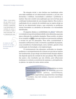 138 Especialização em Gestão Pública
Planejamento Estratégico Governamental
Na situação inicial, o ator declara sua insatisfação sobre
uma dada realidade em um determinado momento e, por isto, tem
demandas a viabilizar, necessidades a satisfazer e problemas a
resolver. Esse ator constrói uma explicação que serve de base para
a definição fundamentada de uma situação-objetivo. Ela envolve a
explicitação de um conjunto de resultados que se espera atingir ao
final de um determinado tempo e que resolverão os problemas
iniciais formulados ou atenderão às demandas e às necessidades
identificadas.
O esquema destaca a confiabilidade do plano* elaborado
e o contexto em que ele será desenvolvido como elementos essenciais
para a obtenção dos resultados desejados. Nesse sentido, um plano
só se completa na ação, e este agir implica em permanente avaliação
e revisão do que foi planejado. Para obter confiabilidade é
necessário verificarmos a todo o momento a qualidade da proposta,
a sua consistência e fundamentação, como, também, garantir a boa
coordenação da formulação e da implementação.
O monitoramento das alterações verificadas na situação-
problema e o acompanhamento do contexto em que elas se inserem
são fundamentais, já que atingir uma determinada situação-objetivo
não depende apenas da vontade do ator que planeja. Mas, também
das ações e dos resultados que são obtidos, pois influenciam
mudanças no contexto a ocorrência de surpresas e, principalmente,
os planos e as ações de outros atores sociais.
Planejar implica em identificar e disponibilizar os meios
necessários para a ação, os diversos recursos
necessários, poder político, conhecimento,
capacidades organizativas, equipamentos e tecnologia
e também, mas nem sempre, recursos econômico-
financeiros.
*Plano – é uma constru-
ção que implica em uma
estratégia e um conjunto
de táticas a implementar,
e que demanda gente em
condições de realizar e
de coordenar as ações a
serem executadas. Fon-
te: Elaborado pelo autor.
vOs módulos de ação
previstos em um plano
são denominados de
operações.
 