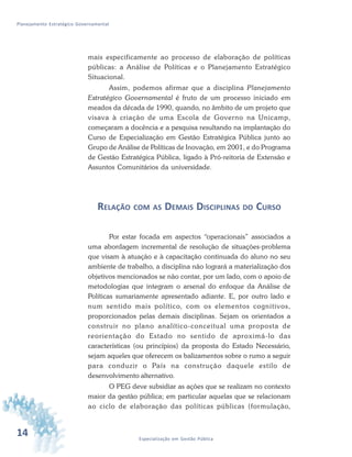 14 Especialização em Gestão Pública
Planejamento Estratégico Governamental
mais especificamente ao processo de elaboração de políticas
públicas: a Análise de Políticas e o Planejamento Estratégico
Situacional.
Assim, podemos afirmar que a disciplina Planejamento
Estratégico Governamental é fruto de um processo iniciado em
meados da década de 1990, quando, no âmbito de um projeto que
visava à criação de uma Escola de Governo na Unicamp,
começaram a docência e a pesquisa resultando na implantação do
Curso de Especialização em Gestão Estratégica Pública junto ao
Grupo de Análise de Políticas de Inovação, em 2001, e do Programa
de Gestão Estratégica Pública, ligado à Pró-reitoria de Extensão e
Assuntos Comunitários da universidade.
RELAÇÃO COM AS DEMAIS DISCIPLINAS DO CURSO
Por estar focada em aspectos “operacionais” associados a
uma abordagem incremental de resolução de situações-problema
que visam à atuação e à capacitação continuada do aluno no seu
ambiente de trabalho, a disciplina não logrará a materialização dos
objetivos mencionados se não contar, por um lado, com o apoio de
metodologias que integram o arsenal do enfoque da Análise de
Políticas sumariamente apresentado adiante. E, por outro lado e
num sentido mais político, com os elementos cognitivos,
proporcionados pelas demais disciplinas. Sejam os orientados a
construir no plano analítico-conceitual uma proposta de
reorientação do Estado no sentido de aproximá-lo das
características (ou princípios) da proposta do Estado Necessário,
sejam aqueles que oferecem os balizamentos sobre o rumo a seguir
para conduzir o País na construção daquele estilo de
desenvolvimento alternativo.
O PEG deve subsidiar as ações que se realizam no contexto
maior da gestão pública; em particular aquelas que se relacionam
ao ciclo de elaboração das políticas públicas (formulação,
 