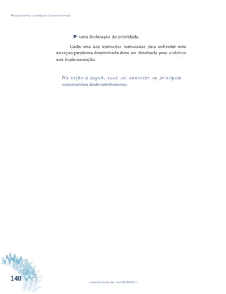 140 Especialização em Gestão Pública
Planejamento Estratégico Governamental
 uma declaração de prioridade.
Cada uma das operações formuladas para enfrentar uma
situação-problema determinada deve ser detalhada para viabilizar
sua implementação.
Na seção a seguir, você vai conhecer os principais
componentes deste detalhamento.
 