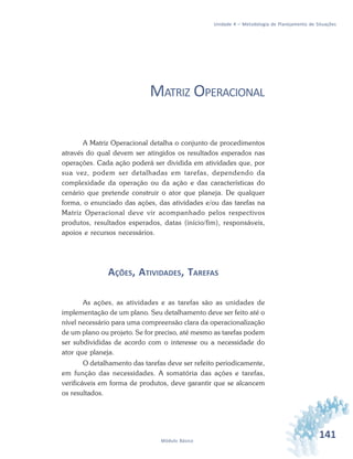 141Módulo Básico
Unidade 4 – Metodologia de Planejamento de Situações
MATRIZ OPERACIONAL
A Matriz Operacional detalha o conjunto de procedimentos
através do qual devem ser atingidos os resultados esperados nas
operações. Cada ação poderá ser dividida em atividades que, por
sua vez, podem ser detalhadas em tarefas, dependendo da
complexidade da operação ou da ação e das características do
cenário que pretende construir o ator que planeja. De qualquer
forma, o enunciado das ações, das atividades e/ou das tarefas na
Matriz Operacional deve vir acompanhado pelos respectivos
produtos, resultados esperados, datas (início/fim), responsáveis,
apoios e recursos necessários.
AÇÕES, ATIVIDADES, TAREFAS
As ações, as atividades e as tarefas são as unidades de
implementação de um plano. Seu detalhamento deve ser feito até o
nível necessário para uma compreensão clara da operacionalização
de um plano ou projeto. Se for preciso, até mesmo as tarefas podem
ser subdivididas de acordo com o interesse ou a necessidade do
ator que planeja.
O detalhamento das tarefas deve ser refeito periodicamente,
em função das necessidades. A somatória das ações e tarefas,
verificáveis em forma de produtos, deve garantir que se alcancem
os resultados.
 
