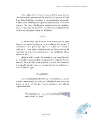 143Módulo Básico
Unidade 4 – Metodologia de Planejamento de Situações
Para cada ação prevista, devemos detalhar quais recursos
de diferentes tipos serão necessários, ajustar a utilização dos recursos
à sua disponibilidade e especificar os custos para cada ação/tarefa.
A partir desta informação será possível uma alocação realista dos
recursos. Para tanto é fundamental avaliarmos em que medida as
atividades previstas em um plano necessitam consumir os diferentes
tipos de recursos para avaliar sua eficiência.
Prazos
O tempo talvez seja o recurso mais escasso com os quais
lidam os dirigentes públicos e os seus planos de governo. A
determinação dos prazos das operações e das ações marca a
trajetória do plano, com os pré-requisitos, as concomitâncias, os
intervalos ou os pontos predeterminados de confluência (datas
simbólicas etc.).
A indicação de prazos é indispensável para o acompanhamento
e a avaliação do plano, e indica o compromisso do responsável com a
execução das ações. Os prazos estão relacionados à data limite para
a finalização da ação (para ser mais preciso, ao intervalo entre o
início e o fim da ação).
Responsáveis
Envolve todos os coordenadores e os articuladores de tarefas
a serem desenvolvidas no plano. As responsabilidades devem ser
nominais ou no mínimo por função, evitando a diluição de
responsabilidades.
Quando todos são responsáveis por tudo, ninguém é
responsável por nada.
 