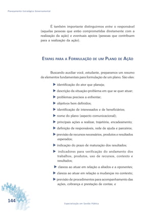 144 Especialização em Gestão Pública
Planejamento Estratégico Governamental
É também importante distinguirmos entre o responsável
(aquelas pessoas que estão comprometidas diretamente com a
realização da ação) e eventuais apoios (pessoas que contribuem
para a realização da ação).
ETAPAS PARA A FORMULAÇÃO DE UM PLANO DE AÇÃO
Buscando auxiliar você, estudante, preparamos um resumo
de elementos fundamentais para formulação de um plano. São eles:
 identificação do ator que planeja;
 descrição da situação-problema em que se quer atuar;
 problemas precisos a enfrentar;
 objetivos bem definidos;
 identificação de interessados e de beneficiários;
 nome do plano (aspecto comunicacional);
 principais ações a realizar, trajetória, encadeamento;
 definição de responsáveis, rede de ajuda e parceiros;
 previsão de recursos necessários, produtos e resultados
esperados;
 indicação do prazo de maturação dos resultados;
 indicadores para verificação do andamento dos
trabalhos, produtos, uso de recursos, contexto e
resultados;
 clareza ao atuar em relação a aliados e a oponentes;
 clareza ao atuar em relação a mudanças no contexto;
 previsão de procedimentos para acompanhamento das
ações, cobrança e prestação de contas; e
 