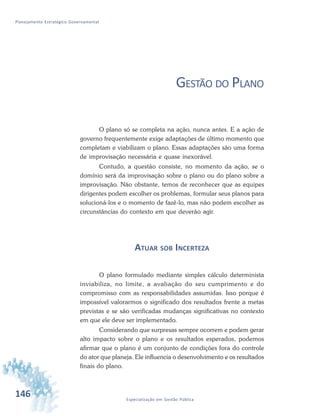 146 Especialização em Gestão Pública
Planejamento Estratégico Governamental
GESTÃO DO PLANO
O plano só se completa na ação, nunca antes. E a ação de
governo frequentemente exige adaptações de último momento que
completam e viabilizam o plano. Essas adaptações são uma forma
de improvisação necessária e quase inexorável.
Contudo, a questão consiste, no momento da ação, se o
domínio será da improvisação sobre o plano ou do plano sobre a
improvisação. Não obstante, temos de reconhecer que as equipes
dirigentes podem escolher os problemas, formular seus planos para
solucioná-los e o momento de fazê-lo, mas não podem escolher as
circunstâncias do contexto em que deverão agir.
ATUAR SOB INCERTEZA
O plano formulado mediante simples cálculo determinista
inviabiliza, no limite, a avaliação do seu cumprimento e do
compromisso com as responsabilidades assumidas. Isso porque é
impossível valorarmos o significado dos resultados frente a metas
previstas e se são verificadas mudanças significativas no contexto
em que ele deve ser implementado.
Considerando que surpresas sempre ocorrem e podem gerar
alto impacto sobre o plano e os resultados esperados, podemos
afirmar que o plano é um conjunto de condições fora do controle
do ator que planeja. Ele influencia o desenvolvimento e os resultados
finais do plano.
 