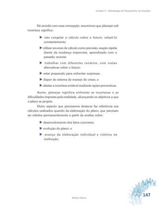 147Módulo Básico
Unidade 4 – Metodologia de Planejamento de Situações
De acordo com essa concepção, resumimos que planejar sob
incerteza significa:
 não congelar o cálculo sobre o futuro; refazê-lo
constantemente;
 utilizar recursos de cálculo como previsão, reação rápida
diante da mudança imprevista, aprendizado com o
passado recente;
 trabalhar com diferentes cenários, com visões
alternativas sobre o futuro;
 estar preparado para enfrentar surpresas;
 dispor de sistema de manejo de crises; e
 afastar a incerteza evitável mediante ações preventivas.
Assim, planejar significa enfrentar as incertezas e as
dificuldades impostas pela realidade, alcançando os objetivos a que
o plano se propõe.
Outro aspecto que precisamos destacar faz referência aos
cálculos realizados quando da elaboração do plano, que precisam
ser refeitos permanentemente a partir da análise sobre:
 desenvolvimento dos fatos concretos;
 evolução do plano; e
 avanço da elaboração individual e coletiva na
instituição.
 