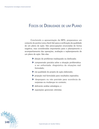 148 Especialização em Gestão Pública
Planejamento Estratégico Governamental
FOCOS DE DEBILIDADE DE UM PLANO
Concluindo a apresentação da MPS, preparamos um
conjunto de pontos (uma check list) para a verificação da qualidade
de um plano de ação. São preocupações enunciadas de forma
negativa, mas consideradas importantes para o planejamento e
acompanhamento das operações, avaliação e replanejamento de
um plano de ação. São elas:
 eleição de problemas inadequada ou desfocada;
 compreensão precária sobre a situação problemática
a ser enfrentada: diagnóstico de situações mal
formulado;
 má qualidade do projeto de ação elaborado;
 projeção mal formulada para resultados esperados;
 despreparo ou não previsão para ocorrência de
surpresas ou mudanças no contexto;
 deficiente análise estratégica; e
 suposições gerenciais otimistas.
 