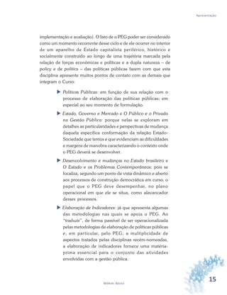 15Módulo Básico
Apresentação
implementação e avaliação). O fato de o PEG poder ser considerado
como um momento recorrente desse ciclo e de ele ocorrer no interior
de um aparelho de Estado capitalista periférico, histórico e
socialmente construído ao longo de uma trajetória marcada pela
relação de forças econômicas e políticas e a dupla natureza – de
policy e de politics – das políticas públicas fazem com que esta
disciplina apresente muitos pontos de contato com as demais que
integram o Curso:
 Políticas Públicas: em função de sua relação com o
processo de elaboração das políticas públicas; em
especial ao seu momento de formulação.
 Estado, Governo e Mercado e O Público e o Privado
na Gestão Pública: porque nelas se exploram em
detalhes as particularidades e perspectivas de mudança
daquela específica conformação da relação Estado-
Sociedade que temos e que evidenciam as dificuldades
e margens de manobra caracterizando o contexto onde
o PEG deverá se desenvolver.
 Desenvolvimento e mudanças no Estado brasileiro e
O Estado e os Problemas Contemporâneos: pois se
focaliza, segundo um ponto de vista dinâmico e aberto
aos processos de construção democrática em curso, o
papel que o PEG deve desempenhar, no plano
operacional em que ele se situa, como alavancador
desses processos.
 Elaboração de Indicadores: já que apresenta algumas
das metodologias nas quais se apoia o PEG. Ao
“traduzir”, de forma passível de ser operacionalizada
pelas metodologias de elaboração de políticas públicas
e, em particular, pelo PEG, a multiplicidade de
aspectos tratados pelas disciplinas recém-nomeadas,
a elaboração de indicadores fornece uma matéria-
prima essencial para o conjunto das atividades
envolvidas com a gestão pública.
 
