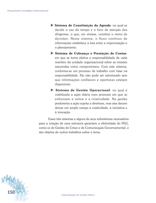 150 Especialização em Gestão Pública
Planejamento Estratégico Governamental
 Sistema de Constituição da Agenda: no qual se
decide o uso do tempo e o foco de atenção dos
dirigentes, o que, em síntese, constitui o menu de
decisões. Nesse sistema, o fluxo contínuo de
informações estabelece a luta entre a improvisação e
o planejamento.
 Sistema de Cobrança e Prestação de Contas:
em que se torna efetiva a responsabilidade de cada
membro da unidade organizacional sobre as missões
assumidas como compromissos. Com este sistema,
conforma-se um processo de trabalho com base na
responsabilidade. Ele não pode ser estruturado sem
que informações confiáveis e oportunas estejam
disponíveis.
 Sistema de Gestão Operacional: no qual é
viabilizada a ação diária num processo em que se
enfrentam a rotina e a criatividade. Na gestão
predomina a ação sujeita a diretrizes, mas elas devem
deixar um amplo campo à criatividade, à iniciativa e
à inovação.
Esses três sistemas e alguns de seus subsistemas necessários
para a criação de uma estrutura garantem a efetividade do PEG,
como os de Gestão de Crises e de Comunicação Governamental, e
são objetos de outros trabalhos sobre o tema.
 