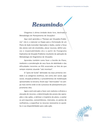 151Módulo Básico
Unidade 4 – Metodologia de Planejamento de Situações
Resumindo
Chegamos à última Unidade deste livro, destinada à
Metodologia de Planejamento de Situações!
Aqui você aprendeu a “Planejar por Situações-Proble-
ma”. Isto é, a executar as Etapas para a formulação de um
Plano de Ação (conceber Operações e Ações, avaliar a força
dos atores com ele envolvidos, alocar recursos, definir pra-
zos e responsabilidades etc.) a partir do Fluxograma
Explicativo da Situação-Problema resultante da aplicação da
Metodologia de Diagnóstico de Situações.
Aprendeu também como fazer a Gestão do Plano,
mediante a consideração de seus focos de debilidade e das
dificuldades inerentes ao PEG associadas ao fato de que
sempre estamos atuando “sob incerteza”.
O “pano de fundo” delineado nas duas primeiras Uni-
dade e as categorias analíticas, tais como ator social, jogo
social, situação-problema, e procedimentos de modelização
apresentados na terceira, foram aqui “aterrissados” no cam-
po mais estrito onde se dá o processo de planejamento pro-
priamente dito.
Agora você está apto a fazer com realismo e eficácia a
alocação de recursos, a determinação dos prazos das opera-
ções e das ações, a delinear a trajetória do plano, a avaliar
os pré-requisitos, concomitâncias, intervalos, os pontos de
confluência, a especificar os recursos necessários (e ajustá-
los à sua disponibilidade) para cada ação.
 