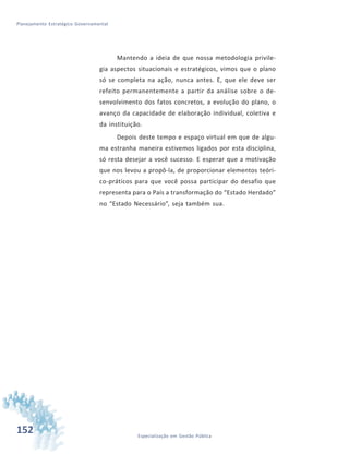152 Especialização em Gestão Pública
Planejamento Estratégico Governamental
Mantendo a ideia de que nossa metodologia privile-
gia aspectos situacionais e estratégicos, vimos que o plano
só se completa na ação, nunca antes. E, que ele deve ser
refeito permanentemente a partir da análise sobre o de-
senvolvimento dos fatos concretos, a evolução do plano, o
avanço da capacidade de elaboração individual, coletiva e
da instituição.
Depois deste tempo e espaço virtual em que de algu-
ma estranha maneira estivemos ligados por esta disciplina,
só resta desejar a você sucesso. E esperar que a motivação
que nos levou a propô-la, de proporcionar elementos teóri-
co-práticos para que você possa participar do desafio que
representa para o País a transformação do “Estado Herdado”
no “Estado Necessário”, seja também sua.
 
