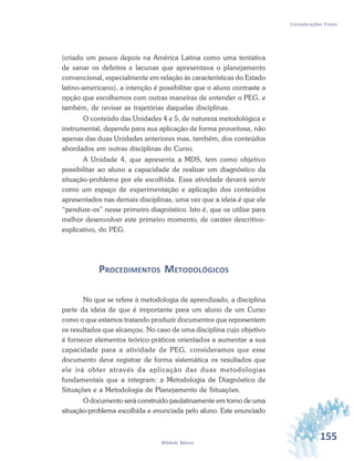 155Módulo Básico
Considerações Finais
(criado um pouco depois na América Latina como uma tentativa
de sanar os defeitos e lacunas que apresentava o planejamento
convencional, especialmente em relação às características do Estado
latino-americano), a intenção é possibilitar que o aluno contraste a
opção que escolhemos com outras maneiras de entender o PEG, e
também, de revisar as trajetórias daquelas disciplinas.
O conteúdo das Unidades 4 e 5, de natureza metodológica e
instrumental, depende para sua aplicação de forma proveitosa, não
apenas das duas Unidades anteriores mas, também, dos conteúdos
abordados em outras disciplinas do Curso.
A Unidade 4, que apresenta a MDS, tem como objetivo
possibilitar ao aluno a capacidade de realizar um diagnóstico da
situação-problema por ele escolhida. Essa atividade deverá servir
como um espaço de experimentação e aplicação dos conteúdos
apresentados nas demais disciplinas, uma vez que a ideia é que ele
“pendure-os” nesse primeiro diagnóstico. Isto é, que os utilize para
melhor desenvolver este primeiro momento, de caráter descritivo-
explicativo, do PEG.
PROCEDIMENTOS METODOLÓGICOS
No que se refere à metodologia de aprendizado, a disciplina
parte da ideia de que é importante para um aluno de um Curso
como o que estamos tratando produzir documentos que representem
os resultados que alcançou. No caso de uma disciplina cujo objetivo
é fornecer elementos teórico-práticos orientados a aumentar a sua
capacidade para a atividade de PEG, consideramos que esse
documento deve registrar de forma sistemática os resultados que
ele irá obter através da aplicação das duas metodologias
fundamentais que a integram: a Metodologia de Diagnóstico de
Situações e a Metodologia de Planejamento de Situações.
O documento será construído paulatinamente em torno de uma
situação-problema escolhida e enunciada pelo aluno. Este enunciado
 