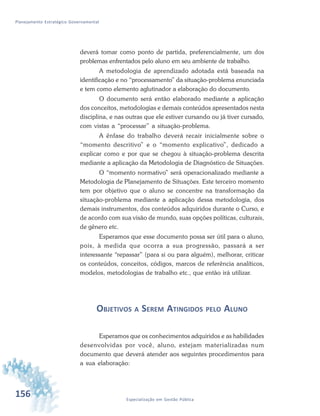 156 Especialização em Gestão Pública
Planejamento Estratégico Governamental
deverá tomar como ponto de partida, preferencialmente, um dos
problemas enfrentados pelo aluno em seu ambiente de trabalho.
A metodologia de aprendizado adotada está baseada na
identificação e no “processamento” da situação-problema enunciada
e tem como elemento aglutinador a elaboração do documento.
O documento será então elaborado mediante a aplicação
dos conceitos, metodologias e demais conteúdos apresentados nesta
disciplina, e nas outras que ele estiver cursando ou já tiver cursado,
com vistas a “processar” a situação-problema.
A ênfase do trabalho deverá recair inicialmente sobre o
“momento descritivo” e o “momento explicativo”, dedicado a
explicar como e por que se chegou à situação-problema descrita
mediante a aplicação da Metodologia de Diagnóstico de Situações.
O “momento normativo” será operacionalizado mediante a
Metodologia de Planejamento de Situações. Este terceiro momento
tem por objetivo que o aluno se concentre na transformação da
situação-problema mediante a aplicação dessa metodologia, dos
demais instrumentos, dos conteúdos adquiridos durante o Curso, e
de acordo com sua visão de mundo, suas opções políticas, culturais,
de gênero etc.
Esperamos que esse documento possa ser útil para o aluno,
pois, à medida que ocorra a sua progressão, passará a ser
interessante “repassar” (para si ou para alguém), melhorar, criticar
os conteúdos, conceitos, códigos, marcos de referência analíticos,
modelos, metodologias de trabalho etc., que então irá utilizar.
OBJETIVOS A SEREM ATINGIDOS PELO ALUNO
Esperamos que os conhecimentos adquiridos e as habilidades
desenvolvidas por você, aluno, estejam materializadas num
documento que deverá atender aos seguintes procedimentos para
a sua elaboração:
 