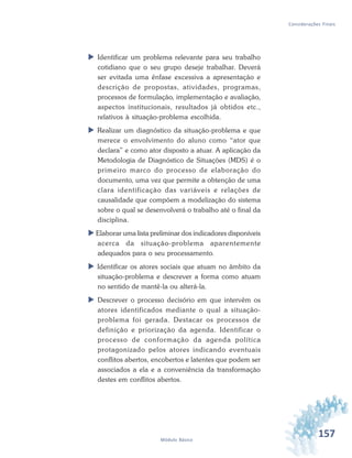 157Módulo Básico
Considerações Finais
 Identificar um problema relevante para seu trabalho
cotidiano que o seu grupo deseje trabalhar. Deverá
ser evitada uma ênfase excessiva a apresentação e
descrição de propostas, atividades, programas,
processos de formulação, implementação e avaliação,
aspectos institucionais, resultados já obtidos etc.,
relativos à situação-problema escolhida.
 Realizar um diagnóstico da situação-problema e que
merece o envolvimento do aluno como “ator que
declara” e como ator disposto a atuar. A aplicação da
Metodologia de Diagnóstico de Situações (MDS) é o
primeiro marco do processo de elaboração do
documento, uma vez que permite a obtenção de uma
clara identificação das variáveis e relações de
causalidade que compõem a modelização do sistema
sobre o qual se desenvolverá o trabalho até o final da
disciplina.
 Elaborar uma lista preliminar dos indicadores disponíveis
acerca da situação-problema aparentemente
adequados para o seu processamento.
 Identificar os atores sociais que atuam no âmbito da
situação-problema e descrever a forma como atuam
no sentido de mantê-la ou alterá-la.
 Descrever o processo decisório em que intervêm os
atores identificados mediante o qual a situação-
problema foi gerada. Destacar os processos de
definição e priorização da agenda. Identificar o
processo de conformação da agenda política
protagonizado pelos atores indicando eventuais
conflitos abertos, encobertos e latentes que podem ser
associados a ela e a conveniência da transformação
destes em conflitos abertos.
 