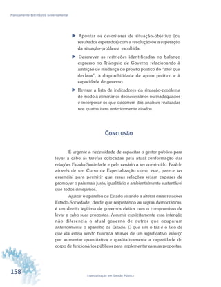 158 Especialização em Gestão Pública
Planejamento Estratégico Governamental
 Apontar os descritores de situação-objetivo (ou
resultados esperados) com a resolução ou a superação
da situação-problema escolhida.
 Descrever as restrições identificadas no balanço
expresso no Triângulo de Governo relacionando à
ambição de mudança do projeto político do “ator que
declara”, à disponibilidade de apoio político e à
capacidade de governo.
 Revisar a lista de indicadores da situação-problema
de modo a eliminar os desnecessários ou inadequados
e incorporar os que decorrem das análises realizadas
nos quatro itens anteriormente citados.
CONCLUSÃO
É urgente a necessidade de capacitar o gestor público para
levar a cabo as tarefas colocadas pela atual conformação das
relações Estado-Sociedade e pelo cenário a ser construído. Fazê-lo
através de um Curso de Especialização como este, parece ser
essencial para permitir que essas relações sejam capazes de
promover o país mais justo, igualitário e ambientalmente sustentável
que todos desejamos.
Ajustar o aparelho de Estado visando a alterar essas relações
Estado-Sociedade, desde que respeitando as regras democráticas,
é um direito legítimo de governos eleitos com o compromisso de
levar a cabo suas propostas. Assumir explicitamente essa intenção
não diferencia o atual governo de outros que ocuparam
anteriormente o aparelho de Estado. O que sim o faz é o fato de
que ela esteja sendo buscada através de um significativo esforço
por aumentar quantitativa e qualitativamente a capacidade do
corpo de funcionários públicos para implementar as suas propostas.
 