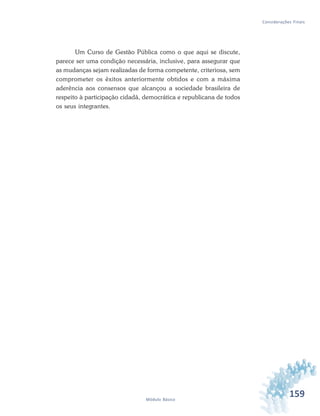 159Módulo Básico
Considerações Finais
Um Curso de Gestão Pública como o que aqui se discute,
parece ser uma condição necessária, inclusive, para assegurar que
as mudanças sejam realizadas de forma competente, criteriosa, sem
comprometer os êxitos anteriormente obtidos e com a máxima
aderência aos consensos que alcançou a sociedade brasileira de
respeito à participação cidadã, democrática e republicana de todos
os seus integrantes.
 