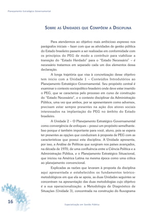 16 Especialização em Gestão Pública
Planejamento Estratégico Governamental
SOBRE AS UNIDADES QUE COMPÕEM A DISCIPLINA
Para atendermos ao objetivo mais ambicioso expresso nos
parágrafos iniciais – fazer com que as atividades de gestão pública
do Estado brasileiro passem a ser realizadas em conformidade com
os princípios do PEG de modo a contribuir para viabilizar a
transição do “Estado Herdado” para o “Estado Necessário” – é
necessário tratarmos em separado cada um dos elementos dessa
declaração.
A longa trajetória que visa à concretização desse objetivo
tem inicio com a Unidade 1 – Conteúdos Introdutórios ao
Planejamento Estratégico Governamental. Seu propósito central é
examinar o contexto sociopolítico brasileiro onde deve estar inserido
o PEG, que se caracteriza pelo processo em curso de construção
do “Estado Necessário”, e o contexto disciplinar da Administração
Pública, uma vez que ambos, por se apresentarem como adversos,
precisam estar sempre presentes na ação dos atores sociais
interessados na implantação do PEG no âmbito do Estado
brasileiro.
A Unidade 2 – O Planejamento Estratégico Governamental
como convergência de enfoques – possui um propósito semelhante.
Isso porque é também importante para você, aluno, pois se espera
ter presentes as opções que conduziram à proposta de PEG com as
características que possui esta disciplina. A Unidade apresenta,
por isso, a Análise de Políticas que surgiram nos países avançados,
na década de 1970, de uma confluência entre a Ciência Política e a
Administração Pública, e o Planejamento Estratégico Situacional,
que iniciou na América Latina na mesma época como uma crítica
ao planejamento convencional.
Explicadas as razões que levaram à proposta da disciplina
aqui apresentada e estabelecidos os fundamentos teórico-
metodológicos em que ela se apoia, as duas Unidades seguintes se
concentram na apresentação das duas metodologias cujo objetivo
é a sua operacionalização: a Metodologia de Diagnóstico de
Situações (Unidade 3), concentrada na construção do fluxograma
 