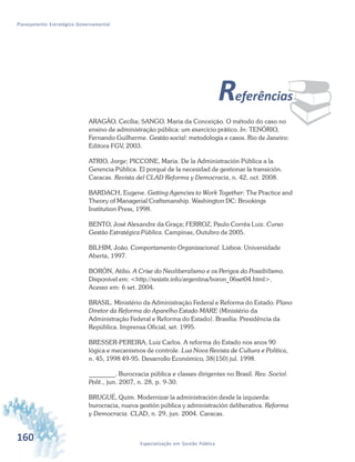 160 Especialização em Gestão Pública
Planejamento Estratégico Governamental
¨Referências
ARAGÃO, Cecília; SANGO, Maria da Conceição. O método do caso no
ensino de administração pública: um exercício prático. In: TENÓRIO,
Fernando Guilherme. Gestão social: metodologia e casos. Rio de Janeiro:
Editora FGV, 2003.
ATRIO, Jorge; PICCONE, Maria. De la Administración Pública a la
Gerencia Pública. El porqué de la necesidad de gestionar la transición.
Caracas. Revista del CLAD Reforma y Democracia, n. 42, oct. 2008.
BARDACH, Eugene. Getting Agencies to Work Together: The Practice and
Theory of Managerial Craftsmanship. Washington DC: Brookings
Institution Press, 1998.
BENTO, José Alexandre da Graça; FERROZ, Paulo Corrêa Luiz. Curso
Gestão Estratégica Pública. Campinas, Outubro de 2005.
BILHIM, João. Comportamento Organizacional. Lisboa: Universidade
Aberta, 1997.
BORÓN, Atilio. A Crise do Neoliberalismo e os Perigos do Possibilismo.
Disponível em: <http://resistir.info/argentina/boron_06set04.html>.
Acesso em: 6 set. 2004.
BRASIL. Ministério da Administração Federal e Reforma do Estado. Plano
Diretor da Reforma do Aparelho Estado MARE (Ministério da
Administração Federal e Reforma do Estado). Brasília: Presidência da
República. Imprensa Oficial, set. 1995.
BRESSER-PEREIRA, Luiz Carlos. A reforma do Estado nos anos 90
lógica e mecanismos de controle. Lua Nova Revista de Cultura e Política,
n. 45, 1998 49-95. Desarrollo Económico, 38(150) jul. 1998.
________. Burocracia pública e classes dirigentes no Brasil. Rev. Sociol.
Polit., jun. 2007, n. 28, p. 9-30.
BRUGUÉ, Quim. Modernizar la administración desde la izquierda:
burocracia, nueva gestión pública y administración deliberativa. Reforma
y Democracia. CLAD, n. 29, jun. 2004. Caracas.
 