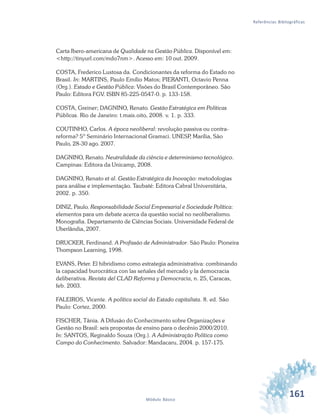161Módulo Básico
Referências Bibliográficas
Carta Ibero-americana de Qualidade na Gestão Pública. Disponível em:
<http://tinyurl.com/mdo7nm>. Acesso em: 10 out. 2009.
COSTA, Frederico Lustosa da. Condicionantes da reforma do Estado no
Brasil. In: MARTINS, Paulo Emílio Matos; PIERANTI, Octavio Penna
(Org.). Estado e Gestão Pública: Visões do Brasil Contemporâneo. São
Paulo: Editora FGV. ISBN 85-225-0547-0. p. 133-158.
COSTA, Greiner; DAGNINO, Renato. Gestão Estratégica em Políticas
Públicas. Rio de Janeiro: t.mais.oito, 2008. v. 1. p. 333.
COUTINHO, Carlos. A época neoliberal: revolução passiva ou contra-
reforma? 5º Seminário Internacional Gramsci. UNESP, Marília, São
Paulo, 28-30 ago. 2007.
DAGNINO, Renato. Neutralidade da ciência e determinismo tecnológico.
Campinas: Editora da Unicamp, 2008.
DAGNINO, Renato et al. Gestão Estratégica da Inovação: metodologias
para análise e implementação. Taubaté: Editora Cabral Universitária,
2002. p. 350.
DINIZ, Paulo. Responsabilidade Social Empresarial e Sociedade Política:
elementos para um debate acerca da questão social no neoliberalismo.
Monografia. Departamento de Ciências Sociais. Universidade Federal de
Uberlândia, 2007.
DRUCKER, Ferdinand. A Profissão de Administrador. São Paulo: Pioneira
Thompson Learning, 1998.
EVANS, Peter. El hibridismo como estrategia administrativa: combinando
la capacidad burocrática con las señales del mercado y la democracia
deliberativa. Revista del CLAD Reforma y Democracia, n. 25, Caracas,
feb. 2003.
FALEIROS, Vicente. A política social do Estado capitalista. 8. ed. São
Paulo: Cortez, 2000.
FISCHER, Tânia. A Difusão do Conhecimento sobre Organizações e
Gestão no Brasil: seis propostas de ensino para o decênio 2000/2010.
In: SANTOS, Reginaldo Souza (Org.). A Administração Política como
Campo do Conhecimento. Salvador: Mandacaru, 2004. p. 157-175.
 