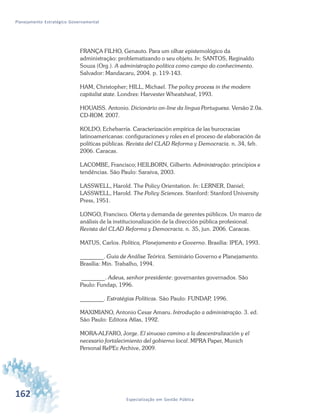 162 Especialização em Gestão Pública
Planejamento Estratégico Governamental
FRANÇA FILHO, Genauto. Para um olhar epistemológico da
administração: problematizando o seu objeto. In: SANTOS, Reginaldo
Souza (Org.). A administração política como campo do conhecimento.
Salvador: Mandacaru, 2004. p. 119-143.
HAM, Christopher; HILL, Michael. The policy process in the modern
capitalist state. Londres: Harvester Wheatsheaf, 1993.
HOUAISS. Antonio. Dicionário on-line da língua Portuguesa. Versão 2.0a.
CD-ROM. 2007.
KOLDO, Echebarría. Caracterización empírica de las burocracias
latinoamericanas: configuraciones y roles en el proceso de elaboración de
políticas públicas. Revista del CLAD Reforma y Democracia. n. 34, feb.
2006. Caracas.
LACOMBE, Francisco; HEILBORN, Gilberto. Administração: princípios e
tendências. São Paulo: Saraiva, 2003.
LASSWELL, Harold. The Policy Orientation. In: LERNER, Daniel;
LASSWELL, Harold. The Policy Sciences. Stanford: Stanford University
Press, 1951.
LONGO, Francisco. Oferta y demanda de gerentes públicos. Un marco de
análisis de la institucionalización de la dirección pública profesional.
Revista del CLAD Reforma y Democracia. n. 35, jun. 2006. Caracas.
MATUS, Carlos. Política, Planejamento e Governo. Brasília: IPEA, 1993.
________. Guia de Análise Teórica. Seminário Governo e Planejamento.
Brasília: Min. Trabalho, 1994.
________. Adeus, senhor presidente: governantes governados. São
Paulo: Fundap, 1996.
________. Estratégias Políticas. São Paulo: FUNDAP, 1996.
MAXIMIANO, Antonio Cesar Amaru. Introdução a administração. 3. ed.
São Paulo: Editora Atlas, 1992.
MORA-ALFARO, Jorge. El sinuoso camino a la descentralización y el
necesario fortalecimiento del gobierno local. MPRA Paper, Munich
Personal RePEc Archive, 2009.
 