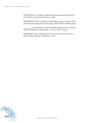 164 Especialização em Gestão Pública
Planejamento Estratégico Governamental
VILLANUEVA, Luis Aguilar. Problemas públicos y agenda de gobierno.
2 ed. México: Grupo Editorial Porrua, 1996.
WAISSBLUTH, Mario. La Reforma del Estado en América Latina: Guía
abreviada para exploradores de la jungla. 2002. POLIS. Santiago, Chile.
________. La insularidad en la gestión pública latinoamericana. Revista
del CLAD Reforma y Democracia, n. 27, oct. 2003. Caracas.
WILDAVSKY, Aaron. Speaking Truth to Power: The Art and Craft of
Policy Analysis. Boston: Little Brown, 1979.
 