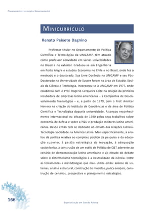 166 Especialização em Gestão Pública
Planejamento Estratégico Governamental
MINICURRÍCULO
Renato Peixoto Dagnino
Professor titular no Departamento de Política
Científica e Tecnológica da UNICAMP, tem atuado
como professor convidado em várias universidades
no Brasil e no exterior. Graduou-se em Engenharia
em Porto Alegre e estudou Economia no Chile e no Brasil, onde fez o
mestrado e o doutorado. Sua Livre Docência na UNICAMP e seu Pós-
Doutorado na Universidade de Sussex foram na área de Estudos Soci-
ais da Ciência e Tecnologia. Incorporou-se à UNICAMP em 1977, onde
colaborou com o Prof. Rogério Cerqueira Leite na criação da primeira
incubadora de empresas latino-americanas – a Companhia de Desen-
volvimento Tecnológico – e, a partir de 1979, com o Prof. Amilcar
Herrera na criação do Instituto de Geociências e da área de Política
Científica e Tecnológica daquela universidade. Alcançou reconheci-
mento internacional na década de 1980 pelos seus trabalhos sobre
economia de defesa e sobre a P&D e produção militares latino-ameri-
canas. Desde então tem se dedicado ao estudo das relações Ciência-
Tecnologia-Sociedade na América Latina. Mais especificamente, à aná-
lise da política relativa ao complexo público da pesquisa e da educa-
ção superior, à gestão estratégica da inovação, à adequação
sociotécnica, à construção de um estilo de Política de C&T aderente ao
cenário de democratização latino-americano e ao estudo do debate
sobre o determinismo tecnológico e a neutralidade da ciência. Entre
as ferramentas e metodologias que mais utiliza estão: análise de sis-
temas, análise estrutural, construção de modelos, policy analysis, cons-
trução de cenários, prospectiva e planejamento estratégico.
 