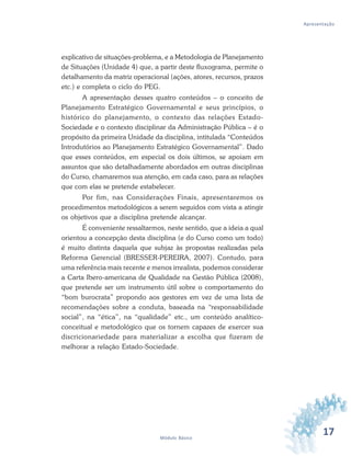 17Módulo Básico
Apresentação
explicativo de situações-problema, e a Metodologia de Planejamento
de Situações (Unidade 4) que, a partir deste fluxograma, permite o
detalhamento da matriz operacional (ações, atores, recursos, prazos
etc.) e completa o ciclo do PEG.
A apresentação desses quatro conteúdos – o conceito de
Planejamento Estratégico Governamental e seus princípios, o
histórico do planejamento, o contexto das relações Estado-
Sociedade e o contexto disciplinar da Administração Pública – é o
propósito da primeira Unidade da disciplina, intitulada “Conteúdos
Introdutórios ao Planejamento Estratégico Governamental”. Dado
que esses conteúdos, em especial os dois últimos, se apoiam em
assuntos que são detalhadamente abordados em outras disciplinas
do Curso, chamaremos sua atenção, em cada caso, para as relações
que com elas se pretende estabelecer.
Por fim, nas Considerações Finais, apresentaremos os
procedimentos metodológicos a serem seguidos com vista a atingir
os objetivos que a disciplina pretende alcançar.
É conveniente ressaltarmos, neste sentido, que a ideia a qual
orientou a concepção desta disciplina (e do Curso como um todo)
é muito distinta daquela que subjaz às propostas realizadas pela
Reforma Gerencial (BRESSER-PEREIRA, 2007). Contudo, para
uma referência mais recente e menos irrealista, podemos considerar
a Carta Ibero-americana de Qualidade na Gestão Pública (2008),
que pretende ser um instrumento útil sobre o comportamento do
“bom burocrata” propondo aos gestores em vez de uma lista de
recomendações sobre a conduta, baseada na “responsabilidade
social”, na “ética”, na “qualidade” etc., um conteúdo analítico-
conceitual e metodológico que os tornem capazes de exercer sua
discricionariedade para materializar a escolha que fizeram de
melhorar a relação Estado-Sociedade.
 