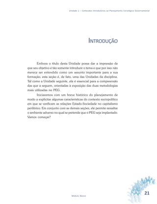 21Módulo Básico
Unidade 1 – Conteúdos Introdutórios ao Planejamento Estratégico Governamental
INTRODUÇÃO
Embora o título desta Unidade possa dar a impressão de
que seu objetivo é tão somente introduzir o tema e que por isso não
merece ser entendido como um assunto importante para a sua
formação, esta seção é, de fato, uma das Unidades da disciplina.
Tal como a Unidade seguinte, ela é essencial para a compreensão
das que a seguem, orientadas à exposição das duas metodologias
mais utilizadas no PEG.
Iniciaremos com um breve histórico do planejamento de
modo a explicitar algumas características do contexto sociopolítico
em que se verificam as relações Estado-Sociedade no capitalismo
periférico. Em conjunto com as demais seções, ele permite ressaltar
o ambiente adverso no qual se pretende que o PEG seja implantado.
Vamos começar?
 