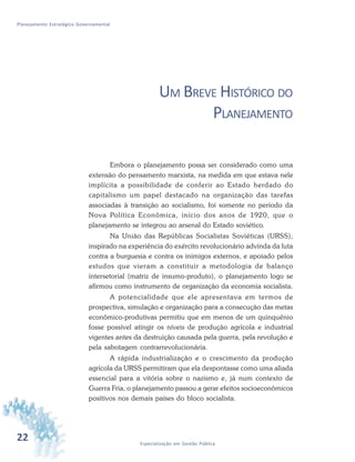 22 Especialização em Gestão Pública
Planejamento Estratégico Governamental
UM BREVE HISTÓRICO DO
PLANEJAMENTO
Embora o planejamento possa ser considerado como uma
extensão do pensamento marxista, na medida em que estava nele
implícita a possibilidade de conferir ao Estado herdado do
capitalismo um papel destacado na organização das tarefas
associadas à transição ao socialismo, foi somente no período da
Nova Política Econômica, início dos anos de 1920, que o
planejamento se integrou ao arsenal do Estado soviético.
Na União das Repúblicas Socialistas Soviéticas (URSS),
inspirado na experiência do exército revolucionário advinda da luta
contra a burguesia e contra os inimigos externos, e apoiado pelos
estudos que vieram a constituir a metodologia de balanço
intersetorial (matriz de insumo-produto), o planejamento logo se
afirmou como instrumento de organização da economia socialista.
A potencialidade que ele apresentava em termos de
prospectiva, simulação e organização para a consecução das metas
econômico-produtivas permitiu que em menos de um quinquênio
fosse possível atingir os níveis de produção agrícola e industrial
vigentes antes da destruição causada pela guerra, pela revolução e
pela sabotagem contrarrevolucionária.
A rápida industrialização e o crescimento da produção
agrícola da URSS permitiram que ela despontasse como uma aliada
essencial para a vitória sobre o nazismo e, já num contexto de
Guerra Fria, o planejamento passou a gerar efeitos socioeconômicos
positivos nos demais países do bloco socialista.
 