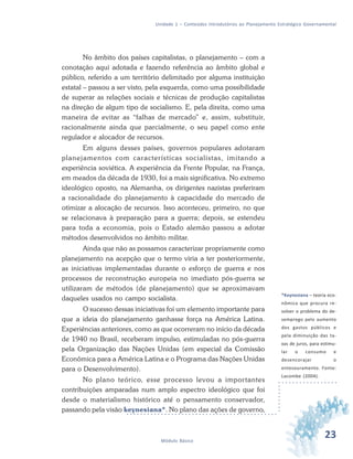 23Módulo Básico
Unidade 1 – Conteúdos Introdutórios ao Planejamento Estratégico Governamental
No âmbito dos países capitalistas, o planejamento – com a
conotação aqui adotada e fazendo referência ao âmbito global e
público, referido a um território delimitado por alguma instituição
estatal – passou a ser visto, pela esquerda, como uma possibilidade
de superar as relações sociais e técnicas de produção capitalistas
na direção de algum tipo de socialismo. E, pela direita, como uma
maneira de evitar as “falhas de mercado” e, assim, substituir,
racionalmente ainda que parcialmente, o seu papel como ente
regulador e alocador de recursos.
Em alguns desses países, governos populares adotaram
planejamentos com características socialistas, imitando a
experiência soviética. A experiência da Frente Popular, na França,
em meados da década de 1930, foi a mais significativa. No extremo
ideológico oposto, na Alemanha, os dirigentes nazistas preferiram
a racionalidade do planejamento à capacidade do mercado de
otimizar a alocação de recursos. Isso aconteceu, primeiro, no que
se relacionava à preparação para a guerra; depois, se estendeu
para toda a economia, pois o Estado alemão passou a adotar
métodos desenvolvidos no âmbito militar.
Ainda que não as possamos caracterizar propriamente como
planejamento na acepção que o termo viria a ter posteriormente,
as iniciativas implementadas durante o esforço de guerra e nos
processos de reconstrução europeia no imediato pós-guerra se
utilizaram de métodos (de planejamento) que se aproximavam
daqueles usados no campo socialista.
O sucesso dessas iniciativas foi um elemento importante para
que a ideia do planejamento ganhasse força na América Latina.
Experiências anteriores, como as que ocorreram no início da década
de 1940 no Brasil, receberam impulso, estimuladas no pós-guerra
pela Organização das Nações Unidas (em especial da Comissão
Econômica para a América Latina e o Programa das Nações Unidas
para o Desenvolvimento).
No plano teórico, esse processo levou a importantes
contribuições amparadas num amplo espectro ideológico que foi
desde o materialismo histórico até o pensamento conservador,
passando pela visão keynesiana*. No plano das ações de governo,
*Keynesiana – teoria eco-
nômica que procura re-
solver o problema do de-
semprego pelo aumento
dos gastos públicos e
pela diminuição das ta-
xas de juros, para estimu-
lar o consumo e
desencorajar o
entesouramento. Fonte:
Lacombe (2004).
 