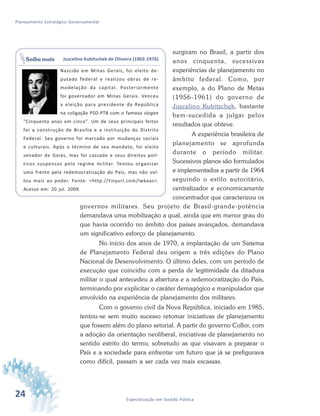 24 Especialização em Gestão Pública
Planejamento Estratégico Governamental
surgiram no Brasil, a partir dos
anos cinquenta, sucessivas
experiências de planejamento no
âmbito federal. Como, por
exemplo, a do Plano de Metas
(1956-1961) do governo de
Juscelino Kubitschek, bastante
bem-sucedida a julgar pelos
resultados que obteve.
A experiência brasileira de
planejamento se aprofunda
durante o período militar.
Sucessivos planos são formulados
e implementados a partir de 1964
seguindo o estilo autoritário,
centralizador e economicamente
concentrador que caracterizou os
governos militares. Seu projeto de Brasil-grande-potência
demandava uma mobilização a qual, ainda que em menor grau do
que havia ocorrido no âmbito dos países avançados, demandava
um significativo esforço de planejamento.
No início dos anos de 1970, a implantação de um Sistema
de Planejamento Federal deu origem a três edições do Plano
Nacional de Desenvolvimento. O último deles, com um período de
execução que coincidiu com a perda de legitimidade da ditadura
militar o qual antecedeu a abertura e a redemocratização do País,
terminando por explicitar o caráter demagógico e manipulador que
envolvido na experiência de planejamento dos militares.
Com o governo civil da Nova República, iniciado em 1985,
tentou-se sem muito sucesso retomar iniciativas de planejamento
que fossem além do plano setorial. A partir do governo Collor, com
a adoção da orientação neoliberal, iniciativas de planejamento no
sentido estrito do termo, sobretudo as que visavam a preparar o
País e a sociedade para enfrentar um futuro que já se prefigurava
como difícil, passam a ser cada vez mais escassas.
Juscelino Kubitschek de Oliveira (1902-1976)
Nascido em Minas Gerais, foi eleito de-
putado federal e realizou obras de re-
modelação da capital. Posteriormente
foi governador em Minas Gerais. Venceu
a eleição para presidente da República
na coligação PSD-PTB com o famoso slogan
“Cinquenta anos em cinco”. Um de seus principais feitos
foi a construção de Brasília e a instituição do Distrito
Federal. Seu governo foi marcado por mudanças sociais
e culturais. Após o término de seu mandato, foi eleito
senador de Goiás, mas foi cassado e seus direitos polí-
ticos suspensos pelo regime militar. Tentou organizar
uma frente pela redemocratização do País, mas não vol-
tou mais ao poder. Fonte: <http://tinyurl.com/lwkaas>.
Acesso em: 20 jul. 2009.
Saiba mais
 