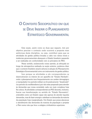 25Módulo Básico
Unidade 1 – Conteúdos Introdutórios ao Planejamento Estratégico Governamental
O CONTEXTO SOCIOPOLÍTICO EM QUE
SE DEVE INSERIR O PLANEJAMENTO
ESTRATÉGICO GOVERNAMENTAL
Esta seção, assim como as duas que seguem, tem por
objetivo precisar o contexto onde ocorrerá a proposta mais
ambiciosa desta disciplina, ou seja, contribuir para que as
atividades de gestão pública levadas a cabo nos vários níveis e
instâncias governamentais abarquem o Estado brasileiro passando
a ser realizadas em conformidade com os princípios do PEG.
Nesse sentido, esclarecendo nossa opinião, já esboçada ao
longo da retrospectiva realizada na seção anterior, podemos dizer
que o contexto brasileiro atual é adverso à adoção do Planejamento
Estratégico Governamental como um instrumento de gestão pública.
Isso porque as atividades a ele correspondentes se
desenvolveram no interior de um aparelho de “Estado Herdado”,
onde o planejamento teve frequentemente um caráter demagógico
e manipulador (no período militar) ou foi praticamente “desativado”
(no período do neoliberalismo) por não estar preparado para atender
às demandas que nossa sociedade cada vez mais complexa hoje
lhe coloca. As atividades correspondentes ao PEG deverão, inclusive,
buscar sua transformação no sentido do “Estado Necessário”,
entendido como um Estado capaz não apenas de atender àquelas
demandas, mas de fazer emergir e satisfazer as demandas da maioria
da população hoje marginalizada. Um Estado que possa alavancar
o atendimento das demandas da maioria da população e projetar
o País numa rota que leve a estágios civilizatórios superiores.
 