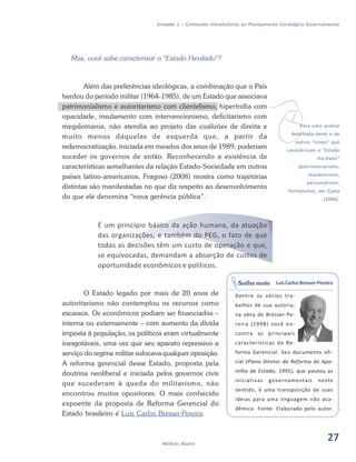 27Módulo Básico
Unidade 1 – Conteúdos Introdutórios ao Planejamento Estratégico Governamental
Mas, você sabe caracterizar o "Estado Herdado"?
Além das preferências ideológicas, a combinação que o País
herdou do período militar (1964-1985), de um Estado que associava
patrimonialismo e autoritarismo com clientelismo, hipertrofia com
opacidade, insulamento com intervencionismo, deficitarismo com
megalomania, não atendia ao projeto das coalizões de direita e
muito menos daquelas de esquerda que, a partir da
redemocratização, iniciada em meados dos anos de 1989, poderiam
suceder os governos de então. Reconhecendo a existência de
características semelhantes da relação Estado-Sociedade em outros
países latino-americanos, Fragoso (2008) mostra como trajetórias
distintas são manifestadas no que diz respeito ao desenvolvimento
do que ele denomina “nova gerência pública”.
É um princípio básico da ação humana, da atuação
das organizações, e também do PEG, o fato de que
todas as decisões têm um custo de operação e que,
se equivocadas, demandam a absorção de custos de
oportunidade econômicos e políticos.
O Estado legado por mais de 20 anos de
autoritarismo não contemplou os recursos como
escassos. Os econômicos podiam ser financiados –
interna ou externamente – com aumento da dívida
imposta à população, os políticos eram virtualmente
inesgotáveis, uma vez que seu aparato repressivo a
serviço do regime militar sufocava qualquer oposição.
A reforma gerencial desse Estado, proposta pela
doutrina neoliberal e iniciada pelos governos civis
que sucederam à queda do militarismo, não
encontrou muitos opositores. O mais conhecido
expoente da proposta de Reforma Gerencial do
Estado brasileiro é Luis Carlos Bresser-Pereira.
vPara uma análise
detalhada deste e de
outros “ismos” que
caracterizam o “Estado
Herdado”
(patrimonialismo,
mandonismo,
personalismo,
formalismo), ver Costa
(2006).
LuisCarlosBresser-Pereira
Dentre os vários tra-
balhos de sua autoria,
na obra de Bresser-Pe-
reira (1998) você en-
contra as principais
características da Re-
forma Gerencial. Seu documento ofi-
cial (Plano Diretor da Reforma do Apa-
relho de Estado, 1995), que pautou as
iniciativas governamentais neste
sentido, é uma transposição de suas
ideias para uma linguagem não aca-
dêmica. Fonte: Elaborado pelo autor.
Saiba mais
27
 