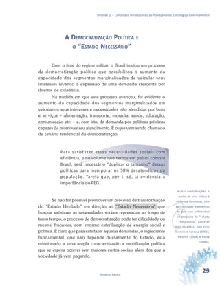 29Módulo Básico
Unidade 1 – Conteúdos Introdutórios ao Planejamento Estratégico Governamental
A DEMOCRATIZAÇÃO POLÍTICA E
O “ESTADO NECESSÁRIO”
Com o final do regime militar, o Brasil iniciou um processo
de democratização política que possibilitou o aumento da
capacidade dos segmentos marginalizados de veicular seus
interesses levando à expressão de uma demanda crescente por
direitos de cidadania.
Na medida em que este processo avançou, foi evidente o
aumento da capacidade dos segmentos marginalizados em
veicularem seus interesses e necessidades não atendidas por bens
e serviços – alimentação, transporte, moradia, saúde, educação,
comunicação etc. – e, com isto, da demanda por políticas públicas
capazes de promover seu atendimento. É o que vem sendo chamado
de cenário tendencial da democratização.
Para satisfazer essas necessidades sociais com
eficiência, e no volume que temos em países como o
Brasil, será necessário “duplicar o tamanho” dessas
políticas para incorporar os 50% desatendidos da
população. Tarefa que, por si só, já evidencia a
importância do PEG.
Se não for possível promover um processo de transformação
do “Estado Herdado” em direção ao “Estado Necessário” que
busque satisfazer as necessidades sociais represadas ao longo de
tanto tempo, o processo de democratização pode ter dificuldade ou
mesmo fracassar, com enorme esterilização de energia social e
política. É claro que para satisfazer àquelas demandas, o ingrediente
fundamental, que não depende diretamente do Estado, está
relacionado a uma ampla conscientização e mobilização política
que se espera ocorrer sem maiores custos sociais além dos que a
sociedade já vem pagando.
v
Muitas contribuições, a
partir de uma crítica à
Reforma Gerencial, têm
apresentado elementos
do que aqui enfeixamos
na proposta de “Estado
Necessário”. Entre as
mais recentes, vale citar
Tenório e Saravia (2006),
Thwaites (2008) e Costa
(2006).
 