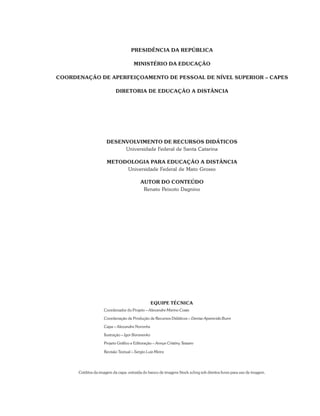 DESENVOLVIMENTO DE RECURSOS DIDÁTICOS
Universidade Federal de Santa Catarina
METODOLOGIA PARA EDUCAÇÃO A DISTÂNCIA
Universidade Federal de Mato Grosso
AUTOR DO CONTEÚDO
Renato Peixoto Dagnino
PRESIDÊNCIA DA REPÚBLICA
MINISTÉRIO DA EDUCAÇÃO
COORDENAÇÃO DE APERFEIÇOAMENTO DE PESSOAL DE NÍVEL SUPERIOR – CAPES
DIRETORIA DE EDUCAÇÃO A DISTÂNCIA
EQUIPE TÉCNICA
Coordenador do Projeto – Alexandre Marino Costa
Coordenação de Produção de Recursos Didáticos – Denise Aparecida Bunn
Capa – Alexandre Noronha
Ilustração – Igor Baranenko
Projeto Gráfico e Editoração – Annye Cristiny Tessaro
Revisão Textual – Sergio Luiz Meira
Créditos da imagem da capa: extraída do banco de imagens Stock.xchng sob direitos livres para uso de imagem.
 