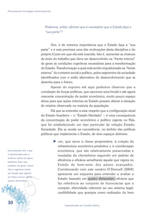 30 Especialização em Gestão Pública
Planejamento Estratégico Governamental
Podemos, então, afirmar que é necessário que o Estado faça a
“sua parte”?
Sim, é de extrema importância que o Estado faça a “sua
parte” e é esta premissa uma das motivações desta disciplina e do
próprio Curso em que ela está inserida. Isto é, aumentar as chances
de êxito do trabalho que deve ser desenvolvido na “frente interna”
de gerar as condições cognitivas necessárias para a transformação
do Estado. Transformação a qual está sendo impulsionada na “frente
externa” do contexto social e político, pelos segmentos da sociedade
identificados com o estilo alternativo de desenvolvimento que se
desenha para o futuro.
Apesar do exposto até aqui podemos observar que a
correlação de forças políticas, que sanciona uma brutal e até agora
crescente concentração de poder econômico, muito pouco espaço
deixa para que ações internas ao Estado possam alterar a situação
de miséria observada na maioria da população.
Há que se entender a esse respeito que a configuração atual
do Estado brasileiro – o “Estado Herdado” – é uma consequência
da concentração de poder econômico e político vigente no País,
que foi estabelecendo um tipo particular de relação Estado-
Sociedade. Ela se revela na coexistência, no âmbito das políticas
públicas que implementa o Estado, de dois espaços distintos:
 um, que serve à classe proprietária, à criação da
infraestrutura econômico-produtiva e à coordenação
econômica, que são relativamente preservadas e
insuladas do clientelismo seguindo um padrão de
eficiência e eficácia semelhante àquele que vigora no
Estado de bem-estar dos países avançados.
Corroborando com este cenário O’Donnell (2004)
apresenta um esquema para entender e avaliar o
Estado baseado em quatro dimensões: eficácia que
faz referência ao conjunto de burocracias que o
compõe; efetividade referente ao seu sistema legal;
credibilidade que granjeia como realizador do bem
v
Concordando com o que
é apresentado para a
América Latina em geral,
podemos dizer que,
também em geral, temos
tido e seguimos tendo
um Estado que registra
um baixo escore nessas
quatro dimensões.
 