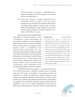 31Módulo Básico
Unidade 1 – Conteúdos Introdutórios ao Planejamento Estratégico Governamental
comum da nação, ou do povo; e capacidade que é
alusiva à atuação como filtro adequado ao interesse
geral de sua população; e
 outro, que abrange os órgãos pertencentes aos
ministérios sociais os quais servem às classes
subalternas, que são objeto de repartição política entre
os partidos, estes apoiam o governo onde é usual a
prática do clientelismo, em que o padrão se situa muito
abaixo daquele exibido em países periféricos com
renda muito inferior à nossa.
Esse tipo particular de relação Estado-
Sociedade é revelado, também e por
consequência, numa segmentação do
funcionalismo público em duas categorias
distintas que convivem no interior do Estado.
Elas se compuseram na década de 1950,
quando recém se consolidava uma
administração meritocrática de tipo
weberiano que pretendia se impor ao modelo
burocrático patrimonial. Com características
profissionais e remuneração muito distintas,
elas passaram a ser responsáveis pelo
funcionamento daqueles dois espaços de
política pública que vêm desde então
contribuindo para aprofundar nossa
concentração de poder econômico e político.
A existência desses dois espaços e, consequentemente, de
dois tipos de burocracia, é também necessário que se entenda,
nunca foi vista como um problema. Como algo que devia ser
“resolvido” no sentido de modernizar o Estado tornando-o mais
próximo dos países de capitalismo avançado que se tomava como
modelos. Ao contrário, uma espécie de acordo entre a classe política
e o segmento não estatutário, mais bem pago, em geral mais bem
preparado e que teve um papel fundamental na execução dos
projetos de desenvolvimento do período militar, terminou levando
Década de 1950
A partir dessa época se institui um
descolamento, que viria a se aprofundar con-
sideravelmente durante o governo militar,
entre os “barnabés”, cujo estatuto foi esta-
belecido com a criação do Departamento Ad-
ministrativo do Serviço Público (DASP), por
ocasião da reforma do Estado iniciada em 1938,
e a “burocracia pública moderna” que, no nú-
cleo do aparelho administrativo ou nas empre-
sas estatais, passava a implementar a estraté-
gia de desenvolvimento do capitalismo brasi-
leiro: o nacional-desenvolvimentismo. Fonte:
Bresser-Pereira (2007).
Saiba mais
 