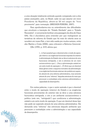 32 Especialização em Gestão Pública
Planejamento Estratégico Governamental
a uma situação totalmente anômala quando comparada com a dos
países avançados, pois, no Brasil, cada vez que assume um novo
Presidente da República, abrem-se 50 mil cargos de “livre
provimento” para nomeação (BRESSER-PEREIRA, 2007).
Para aprofundarmo-nos no entendimento das dificuldades
que envolvem a transição do “Estado Herdado” para o “Estado
Necessário”, é conveniente lembrar uma passagem da obra de Claus
Offe. Ela é elucidativa para entender por que malograram as
tentativas de reforma do Estado que há mais de oitenta anos se
sucedem em nosso País, e tem sido usada por muitos autores, entre
eles Martins e Costa (2006), para criticarem a Reforma Gerencial.
Offe (1994, p. 219) afirma que:
[...] é bem possível que o desnível entre o modo de opera-
ção interno e as exigências funcionais impostas do exterior
à administração do Estado não se deva à estrutura de uma
burocracia retrógrada, e sim à estrutura de um meio
socioeconômico que [...] fixa a administração estatal em
um certo modo de operação [...] É óbvio que um desnível
desse gênero entre o esquema normativo da administração
e as exigências funcionais externas não poderia ser supera-
do através de uma reforma administrativa, mas somente
através de uma “reforma” daquelas estruturas do meio que
provocam a contradição entre estrutura administrativa e
capacidade de desempenho.
Em outras palavras, o que o autor assinala é que o desnível
entre o modo de operação (interno) do Estado e as exigências
funcionais provenientes do exterior não se deve a uma estrutura
burocrática retrógrada, e sim a um ambiente socioeconômico e
político (este sim, “retrógrado”) que condiciona a administração
estatal a um certo modo de operação. E que um desnível desse tipo
não pode ser superado através de uma reforma administrativa. Ele
demanda uma “reforma” das estruturas daquele ambiente que
provocam a contradição entre a administração e sua capacidade
de desempenho.
 